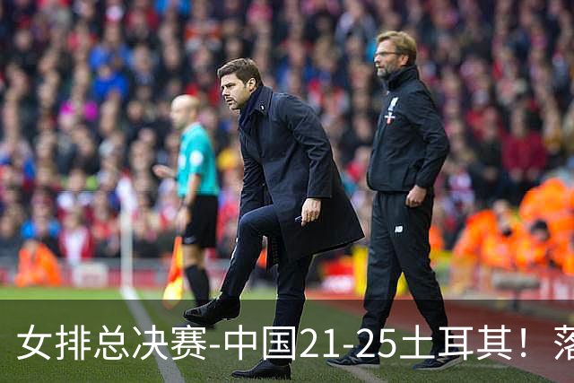 女排总决赛-中国21-25土耳其！落后8分追到2分仍输了，进决赛没戏