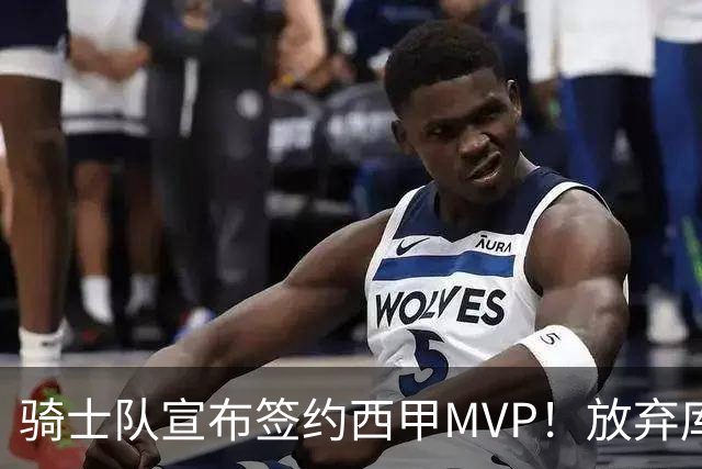 骑士队宣布签约西甲MVP！放弃库明加，仅愿提供底薪！