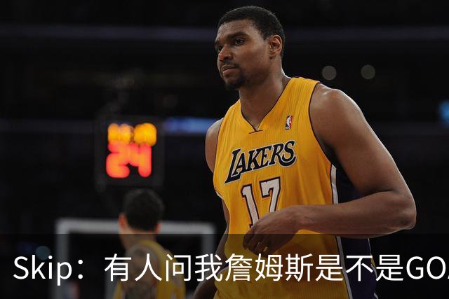 Skip：有人问我詹姆斯是不是GOAT 我回答这是个愚蠢的问题